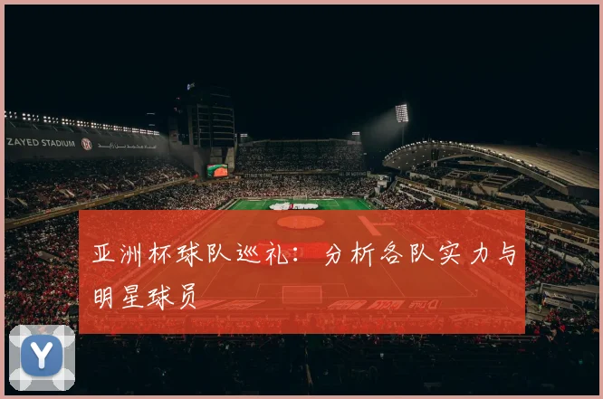 亚洲杯球队巡礼:分析各队实力与明星球员