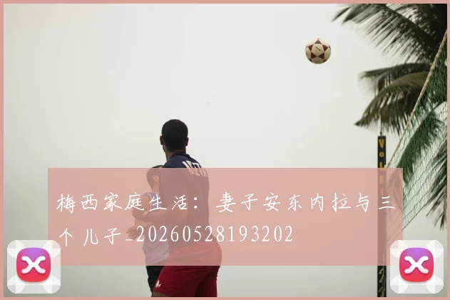 梅西家庭生活:妻子安东内拉与三个儿子_20260528193202