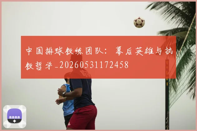中国排球教练团队:幕后英雄与执教哲学_20260531172458