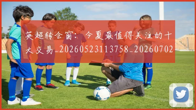 英超转会窗:今夏最值得关注的十大交易_20260523113758_20260702174957